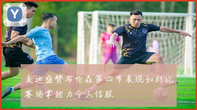 麦迪盛赞布伦森第四节表现如科比赛场掌控力令人信服