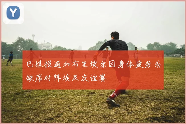 巴媒报道加布里埃尔因身体疲劳或缺席对阵埃及友谊赛