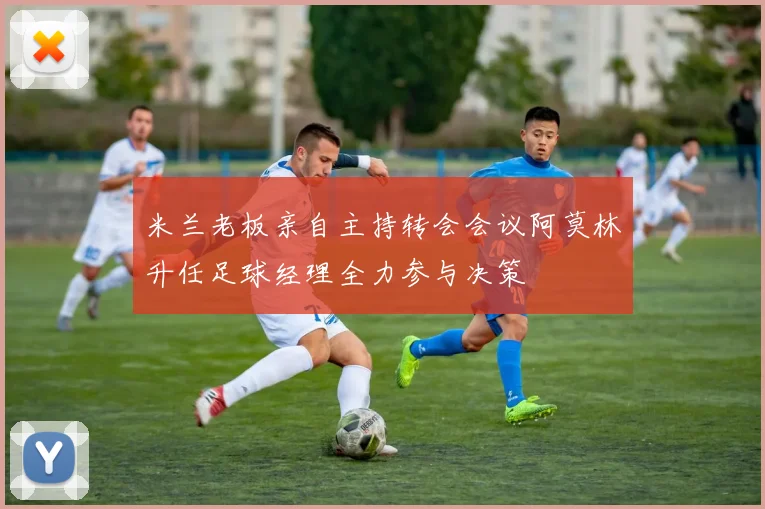 米兰老板亲自主持转会会议阿莫林升任足球经理全力参与决策