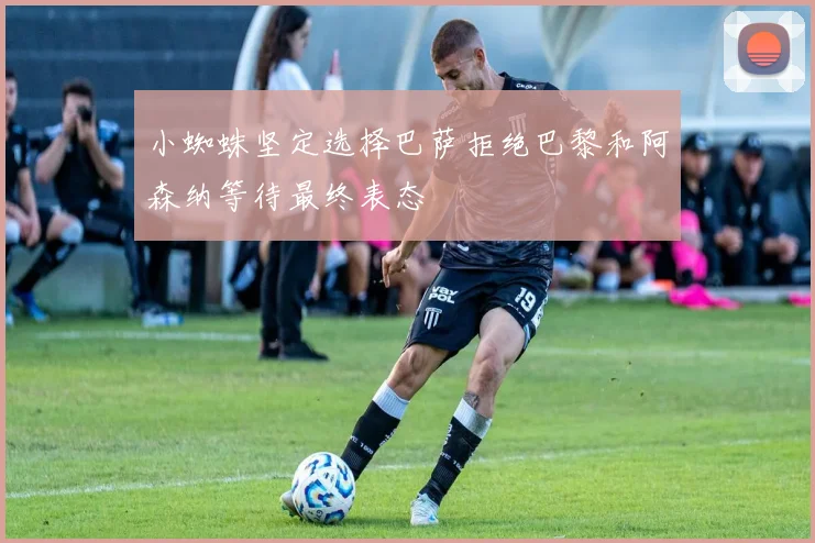 小蜘蛛坚定选择巴萨拒绝巴黎和阿森纳等待最终表态