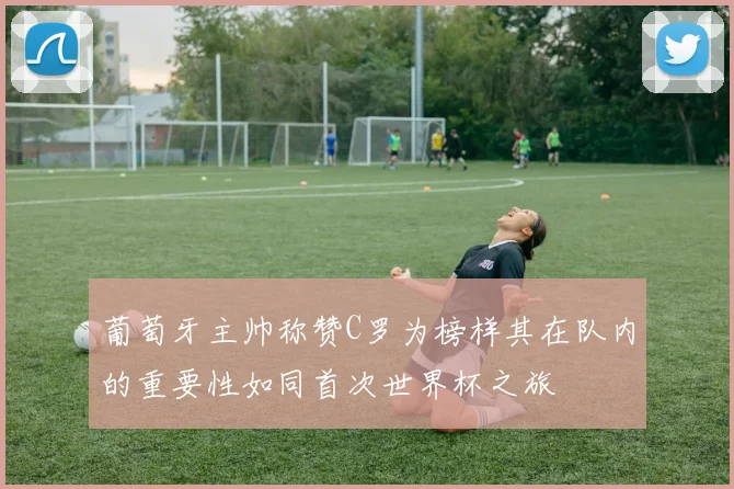 葡萄牙主帅称赞C罗为榜样其在队内的重要性如同首次世界杯之旅