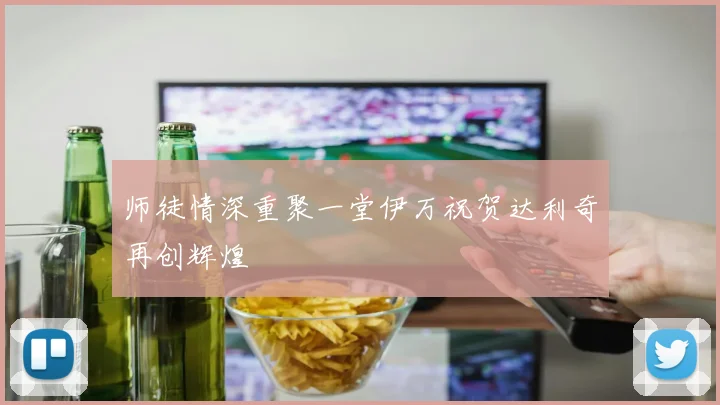 师徒情深重聚一堂伊万祝贺达利奇再创辉煌