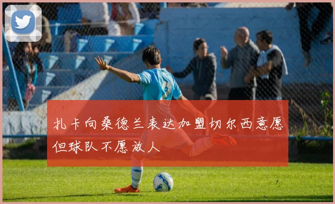 扎卡向桑德兰表达加盟切尔西意愿但球队不愿放人