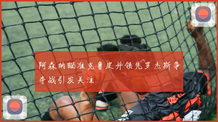 阿森纳瞄准克鲁皮并领先罗杰斯争夺战引发关注