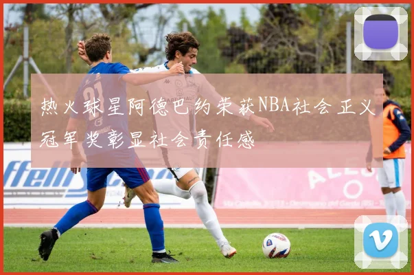 热火球星阿德巴约荣获NBA社会正义冠军奖彰显社会责任感