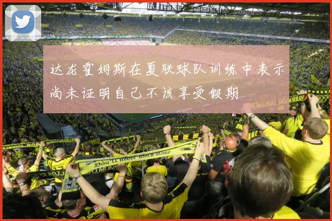 达龙霍姆斯在夏联球队训练中表示尚未证明自己不该享受假期