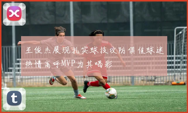 王俊杰展现扎实球技攻防俱佳球迷热情高呼MVP为其喝彩