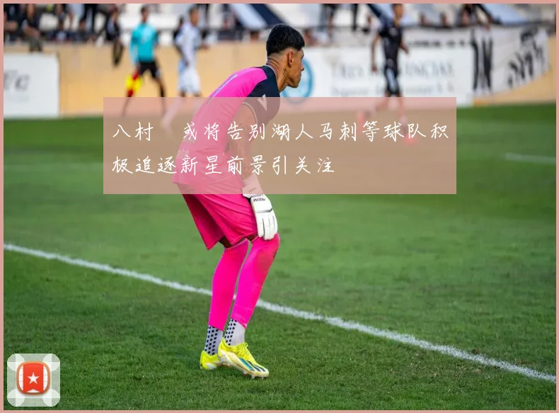 八村塁或将告别湖人马刺等球队积极追逐新星前景引关注