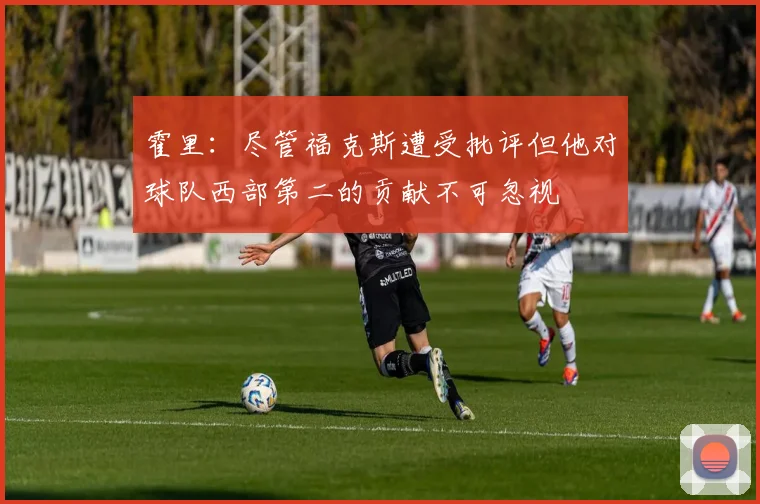 霍里：尽管福克斯遭受批评但他对球队西部第二的贡献不可忽视