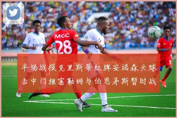 半场战报克里斯蒂红牌安诺森头球击中门框富勒姆与伯恩茅斯暂时战成平局