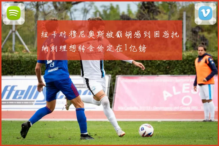 纽卡对穆尼奥斯被截胡感到困惑托纳利理想转会价定在1亿镑